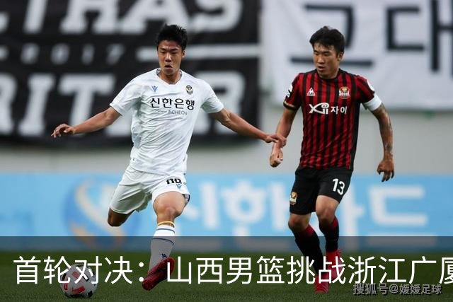 首轮对决：山西男篮挑战浙江广厦，聚焦球员动态与新赛季目标